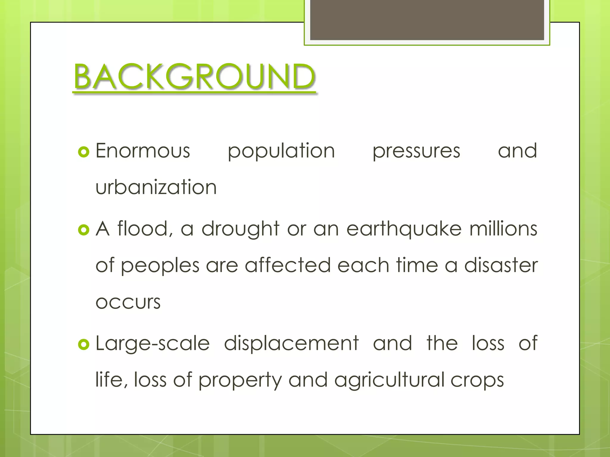 BACKGROUND

 Enormous      population     pressures     and
 urbanization

A   flood, a drought or an earthquake millions
 of peoples are affected each time a disaster
 occurs

 Large-scale   displacement and the loss of
 life, loss of property and agricultural crops
 