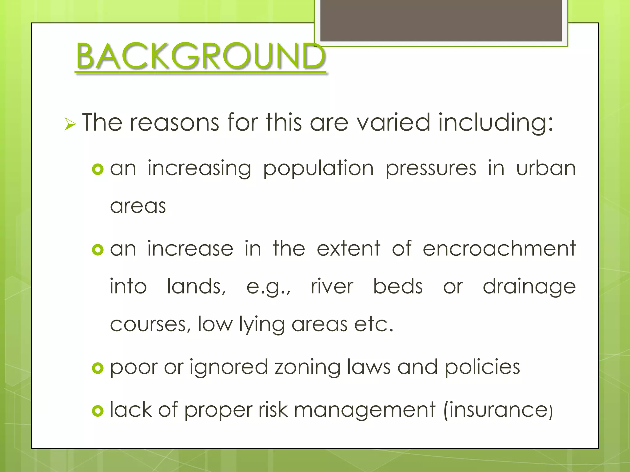 BACKGROUND
 The   reasons for this are varied including:
   an   increasing population pressures in urban
   areas

   an   increase in the extent of encroachment
   into lands, e.g., river beds or drainage
   courses, low lying areas etc.

   poor   or ignored zoning laws and policies

   lack   of proper risk management (insurance)
 