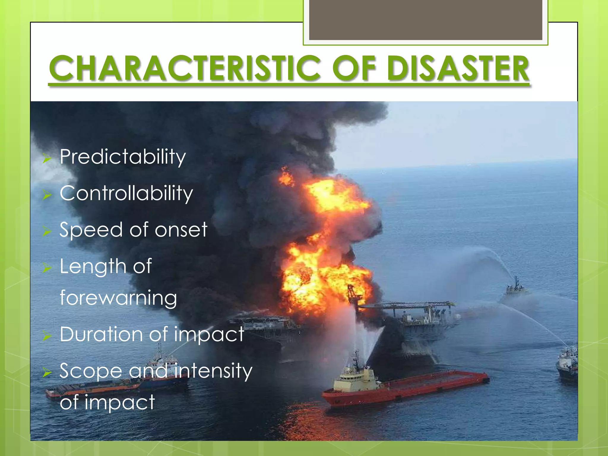 CHARACTERISTIC OF DISASTER

   Predictability
   Controllability
   Speed of onset
   Length of
    forewarning
   Duration of impact
   Scope and intensity
    of impact
 