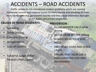 ACCIDENTS – ROAD ACCIDENTS
Traffic accidents are considered modern problems which are causing
enormous human and material losses to many people and resulting of them
many temporary and permanent injuries and they cause enormous damages
to the public and private properties.
CAUSES OF ROAD ACCIDENTS :
• Speeding
• Drink Driving
• Careless Driving
• Inexperience
• Loss of Control
• Failed to Judge Other
Person's Path/Speed
PREVENTION :
• Do not ANSWER CALLS while
driving
• Do not DRINK BEFORE driving
• ALWAYS WEAR YOUR SEAT
BELTS
• OBEY ROAD SIGNS AND SPEED
LIMITS
• ENSURE THAT YOUR CAR IS
REGULARLY CHECKED AND
MAINTAINED
 
