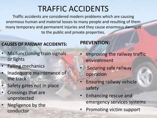 TRAFFIC ACCIDENTS
Traffic accidents are considered modern problems which are causing
enormous human and material losses to many people and resulting of them
many temporary and permanent injuries and they cause enormous damages
to the public and private properties.
CAUSES OF RAILWAY ACCIDENTS:
• Malfunctioning train signals
or lights
• Failing mechanics
• Inadequate maintenance of
the track
• Safety gates not in place
• Crossings that are
unprotected
• Negligence by the
conductor
PREVENTION:
• Improving the railway traffic
environment
• Securing safe railway
operation
• Ensuring railway vehicle
safety
• Enhancing rescue and
emergency services systems
• Promoting victim support
 