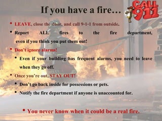 If you have a fire…
• LEAVE, close the door, and call 9-1-1 from outside.
• Report ALL fires to the fire department,
even if you think you put them out!
• Don’t ignore alarms!
• Even if your building has frequent alarms, you need to leave
when they go off.
• Once you’re out, STAY OUT!
• Don’t go back inside for possessions or pets.
• Notify the fire department if anyone is unaccounted for.
• You never know when it could be a real fire.
 