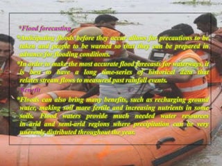 *Flood forecasting
*Anticipating floods before they occur allows for precautions to be
taken and people to be warned so that they can be prepared in
advance for flooding conditions.
*In order to make the most accurate flood forecasts for waterways, it
is best to have a long time-series of historical data that
relates stream flows to measured past rainfall events.
*Benefit
*Floods can also bring many benefits, such as recharging ground
water, making soil more fertile and increasing nutrients in some
soils. Flood waters provide much needed water resources
in arid and semi-arid regions where precipitation can be very
unevenly distributed throughout the year.
 