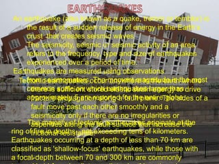 An earthquake (also known as a quake, tremor or temblor) is
the result of a sudden release of energy in the Earth‘s
crust that creates seismic waves
The seismicity, seismic or seismic activity of an area
refers to the frequency, type and size of earthquakes
experienced over a period of time.
Earthquakes are measured using observations
from seismometers. The moment magnitude is the most
common scale on which earthquakes larger than
approximately 5 are reported for the entire globe.
Tectonic earthquakes occur anywhere in the earth where
there is sufficient stored elastic strain energy to drive
fracture propagation along a fault plane. The sides of a
fault move past each other smoothly and a
seismically only if there are no irregularities or
asperities along the fault surface that increase the
frictional resistance.
The majority of tectonic earthquakes originate at the
ring of fire in depths not exceeding tens of kilometers.
Earthquakes occurring at a depth of less than 70 km are
classified as 'shallow-focus' earthquakes, while those with
a focal-depth between 70 and 300 km are commonly
 