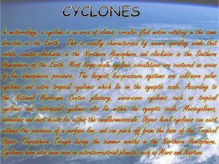 In meteorology, a cyclone is an area of closed, circular fluid motion rotating in the same
direction as the Earth. This is usually characterized by inward spiraling winds that
rotate counter-clockwise in the Northern Hemisphere and clockwise in the Southern
Hemisphere of the Earth. Most large-scale cyclonic circulations are centered on areas
of low atmospheric pressure. The largest low-pressure systems are cold-core polar
cyclones and extra tropical cyclones which lie on the synoptic scale. According to
the National Hurricane Center glossary, warm-core cyclones such as tropical
cyclones and subtropical cyclones also lie within the synoptic scale. Mesocyclones,
tornadoes and dust devils lie within the smallermesoscale. Upper level cyclones can exist
without the presence of a surface low, and can pinch off from the base of the Tropical
Upper Troposphere Trough during the summer months in the Northern Hemisphere.
Cyclones have also been seen on extraterrestrial planets, such as Mars and Neptune
 