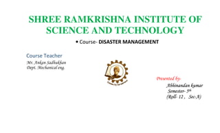 SHREE RAMKRISHNA INSTITUTE OF
SCIENCE AND TECHNOLOGY
• Course- DISASTER MANAGEMENT
Course Teacher
Mr. Ankan Sadhukhan
Dept. Mechanical eng.
Presented by-
Abhinandan kumar
Semester- 5th
(Roll- 12 , Sec-A)
 