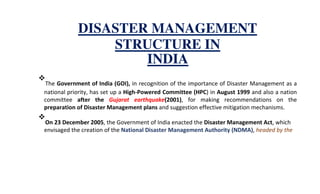 DISASTER MANAGEMENT
STRUCTURE IN
INDIA
The Government of India (GOI), in recognition of the importance of Disaster Management as a
national priority, has set up a High-Powered Committee (HPC) in August 1999 and also a nation
committee after the Gujarat earthquake(2001), for making recommendations on the
preparation of Disaster Management plans and suggestion effective mitigation mechanisms.
On 23 December 2005, the Government of India enacted the Disaster Management Act, which
envisaged the creation of the National Disaster Management Authority (NDMA), headed by the
 