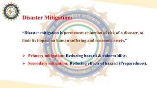 “Disaster mitigation is permanent reduction of risk of a disaster, to
limit its impact on human suffering and economic assets.”
 Primary mitigation: Reducing hazard & vulnerability.
 Secondary mitigation: Reducing effects of hazard (Preparedness).
Disaster Mitigation:
 