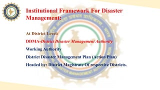 At District Level:
DDMA-District Disaster Management Authority
Working Authority
District Disaster Management Plan (Action Plan)
Headed by: District Magistrate Of respective Districts.
Institutional Framework For Disaster
Management:
 