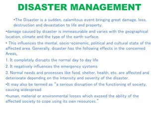 DISASTER MANAGEMENT
•The Disaster is a sudden, calamitous event bringing great damage, loss,
destruction and devastation to life and property.
•damage caused by disaster is immeasurable and varies with the geographical
location, climate and the type of the earth surface.
• This influences the mental, socio-economic, political and cultural state of the
affected area. Generally, disaster has the following effects in the concerned
Areas,
1. It completely disrupts the normal day to day life
2. It negatively influences the emergency systems
3. Normal needs and processes like food, shelter, health, etc. are affected and
deteriorate depending on the intensity and severity of the disaster.
•It may also be termed as “a serious disruption of the functioning of society,
causing widespread
•human, material or environmental losses which exceed the ability of the
affected society to cope using its own resources.”
 