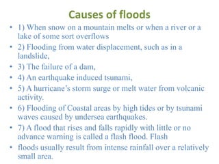 Causes of floods
• 1) When snow on a mountain melts or when a river or a
lake of some sort overflows
• 2) Flooding from water displacement, such as in a
landslide,
• 3) The failure of a dam,
• 4) An earthquake induced tsunami,
• 5) A hurricane’s storm surge or melt water from volcanic
activity.
• 6) Flooding of Coastal areas by high tides or by tsunami
waves caused by undersea earthquakes.
• 7) A flood that rises and falls rapidly with little or no
advance warning is called a flash flood. Flash
• floods usually result from intense rainfall over a relatively
small area.
 
