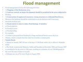 Flood management
• Flood management involves the following activities:
• 1) Mapping- of the flood prone area.
• 2) Land use control- no major development should be permitted in the areas subjected to
• flooding.
• 3) Construction of engineered structures- strong structures to withstand flood forces.
• Moreover the buildings should be constructed on an elevated area and if necessary
• should be build on stits.
• 4) Flood control- it aims to reduce flood damage. It includes:
• a) Flood reduction
• b) Flood diversion
• c) Flood proofing
• For example,
• o London is protected from flooding by a huge mechanical barrier across the river
• Thames, which is raised when the water level reaches a certain point.
• Notable floods
• o Jakarta on January 2007 till now is having a 1.5 M flood. whole city is affected. 80 people
• killed.
• o The floods in peninsular Malaysia, Sabha and Sumithra in December 2006 and January 2007
• is considered to be the worst in 100 years, resulting in evaluation of over 100,000 people in
• the worst-hit state of Johor at its peak.
• o Ethiopia saw one of its worst floods in August 2006.
 