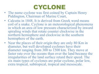 CYCLONE
• The name cyclone was first coined by Captain Henry
Piddington, Chairman of Marine Court,
• Calcutta in 1848. It is derived from Greek word means
coil of a snake. Cyclone is an meteorological phenomena
in which an area of low pressure characterized by inward
spiraling winds that rotate counter clockwise in the
northern hemisphere and clockwise in the southern
hemisphere of the earth.
• Near the places of their origin they are only 80 Km in
diameter, but well developed cyclones have their
diameter ranging from 300 to 1500 km. They move at
faster rate over the oceans than over the land because the
irregularities of the land surface retard their speed. The
six main types of cyclones are polar cyclone, polar low,
extra tropical, subtropical, tropical and mesoscale.
 