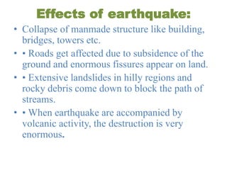 Effects of earthquake:
• Collapse of manmade structure like building,
bridges, towers etc.
• • Roads get affected due to subsidence of the
ground and enormous fissures appear on land.
• • Extensive landslides in hilly regions and
rocky debris come down to block the path of
streams.
• • When earthquake are accompanied by
volcanic activity, the destruction is very
enormous.
 