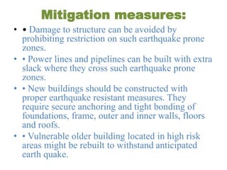 Mitigation measures:
• • Damage to structure can be avoided by
prohibiting restriction on such earthquake prone
zones.
• • Power lines and pipelines can be built with extra
slack where they cross such earthquake prone
zones.
• • New buildings should be constructed with
proper earthquake resistant measures. They
require secure anchoring and tight bonding of
foundations, frame, outer and inner walls, floors
and roofs.
• • Vulnerable older building located in high risk
areas might be rebuilt to withstand anticipated
earth quake.
 