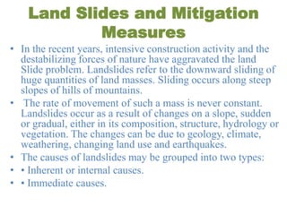 Land Slides and Mitigation
Measures
• In the recent years, intensive construction activity and the
destabilizing forces of nature have aggravated the land
Slide problem. Landslides refer to the downward sliding of
huge quantities of land masses. Sliding occurs along steep
slopes of hills of mountains.
• The rate of movement of such a mass is never constant.
Landslides occur as a result of changes on a slope, sudden
or gradual, either in its composition, structure, hydrology or
vegetation. The changes can be due to geology, climate,
weathering, changing land use and earthquakes.
• The causes of landslides may be grouped into two types:
• • Inherent or internal causes.
• • Immediate causes.
 