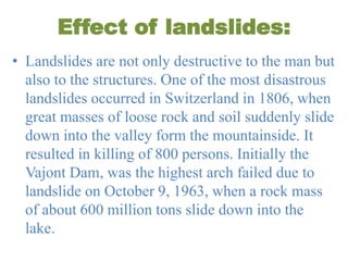 Effect of landslides:
• Landslides are not only destructive to the man but
also to the structures. One of the most disastrous
landslides occurred in Switzerland in 1806, when
great masses of loose rock and soil suddenly slide
down into the valley form the mountainside. It
resulted in killing of 800 persons. Initially the
Vajont Dam, was the highest arch failed due to
landslide on October 9, 1963, when a rock mass
of about 600 million tons slide down into the
lake.
 