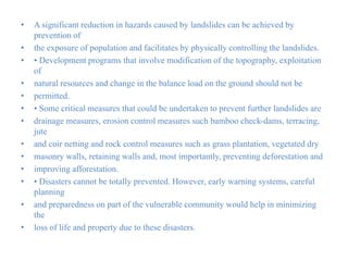 • A significant reduction in hazards caused by landslides can be achieved by
prevention of
• the exposure of population and facilitates by physically controlling the landslides.
• • Development programs that involve modification of the topography, exploitation
of
• natural resources and change in the balance load on the ground should not be
• permitted.
• • Some critical measures that could be undertaken to prevent further landslides are
• drainage measures, erosion control measures such bamboo check-dams, terracing,
jute
• and coir netting and rock control measures such as grass plantation, vegetated dry
• masonry walls, retaining walls and, most importantly, preventing deforestation and
• improving afforestation.
• • Disasters cannot be totally prevented. However, early warning systems, careful
planning
• and preparedness on part of the vulnerable community would help in minimizing
the
• loss of life and property due to these disasters.
 