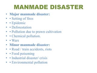 MANMADE DISASTER
• Major manmade disaster:
• • Setting of fires
• • Epidemic
• • Deforestation
• • Pollution due to prawn cultivation
• • Chemical pollution.
• • Wars
• Minor manmade disaster:
• • Road / train accidents, riots
• • Food poisoning
• • Industrial disaster/ crisis
• • Environmental pollution
 