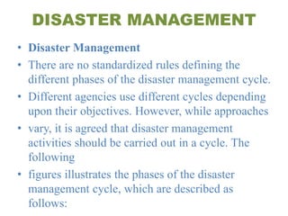 DISASTER MANAGEMENT
• Disaster Management
• There are no standardized rules defining the
different phases of the disaster management cycle.
• Different agencies use different cycles depending
upon their objectives. However, while approaches
• vary, it is agreed that disaster management
activities should be carried out in a cycle. The
following
• figures illustrates the phases of the disaster
management cycle, which are described as
follows:
 