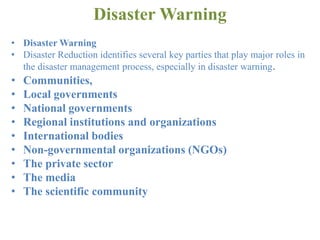 Disaster Warning
• Disaster Warning
• Disaster Reduction identifies several key parties that play major roles in
the disaster management process, especially in disaster warning.
• Communities,
• Local governments
• National governments
• Regional institutions and organizations
• International bodies
• Non-governmental organizations (NGOs)
• The private sector
• The media
• The scientific community
 