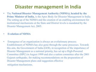 Disaster management in India
• The National Disaster Management Authority (NDMA), headed by the
Prime Minister of India, is the Apex Body for Disaster Management in India.
The setting up of the NDMA and the creation of an enabling environment for
institutional mechanisms at the State and District levels is mandated by the
Disaster Management Act, 2005.
• Evolution of NDMA
• Emergence of an organization is always an evolutionary process.
Establishment of NDMA has also gone through the same processes. Towards
this aim, the Government of India (GOI), in recognition of the importance of
Disaster Management as a national priority, has set up a High-Powered
Committee (HPC) in August 1999 and also a nation committee after the 2001
Gujarat earthquake, for making recommendations on the preparation of
Disaster Management plans and suggestion effective
mitigation mechanisms.
 