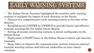 EARLY WARNING SYSTEMS
• The Indian Ocean Tsunami highlighted the need for early warning
systems to mitigate the impact of such disasters in the future.
• Absence of a comprehensive early warning system at the time of the
disaster.
• Establishment of IOTWS by UNESCO to provide timely and effective
tsunami warnings for the Indian Ocean Region.
• Setting of seismic monitoring stations to detect earthquakes in the
Indian Ocean.
• Deployment of DART buoys in the Indian Ocean to detect and measure
tsunamis.
• Steps taken to improve the communication systems between national
tsunami warning centers and relevant authorities to issue timely
warnings.
 