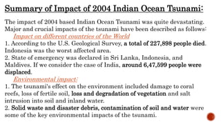 Summary of Impact of 2004 Indian Ocean Tsunami:
The impact of 2004 based Indian Ocean Tsunami was quite devastating.
Major and crucial impacts of the tsunami have been described as follows:
Impact on different countries of the World
1. According to the U.S. Geological Survey, a total of 227,898 people died.
Indonesia was the worst affected area.
2. State of emergency was declared in Sri Lanka, Indonesia, and
Maldives. If we consider the case of India, around 6,47,599 people were
displaced.
Environmental impact:
1. The tsunami's effect on the environment included damage to coral
reefs, loss of fertile soil, loss and degradation of vegetation and salt
intrusion into soil and inland water.
2. Solid waste and disaster debris, contamination of soil and water were
some of the key environmental impacts of the tsunami.
 