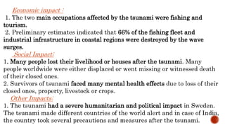 Economic impact :
1. The two main occupations affected by the tsunami were fishing and
tourism.
2. Preliminary estimates indicated that 66% of the fishing fleet and
industrial infrastructure in coastal regions were destroyed by the wave
surges.
Social Impact:
1. Many people lost their livelihood or houses after the tsunami. Many
people worldwide were either displaced or went missing or witnessed death
of their closed ones.
2. Survivors of tsunami faced many mental health effects due to loss of their
closed ones, property, livestock or crops.
Other Impacts:
1. The tsunami had a severe humanitarian and political impact in Sweden.
The tsunami made different countries of the world alert and in case of India,
the country took several precautions and measures after the tsunami.
 