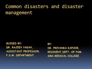 Common disasters and disaster
management
GUIDED BY:
DR. RAJEEV YADAV,
ASSISTANT PROFESSOR,
P.S.M. DEPARTMENT.
BY:
DR. PRIYANKA KAPOOR,
RESIDENT,DEPT. OF PSM,
SMS MEDICAL COLLEGE.
 