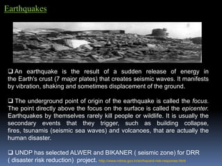 Earthquakes
 An earthquake is the result of a sudden release of energy in
the Earth's crust (7 major plates) that creates seismic waves. It manifests
by vibration, shaking and sometimes displacement of the ground.
 The underground point of origin of the earthquake is called the focus.
The point directly above the focus on the surface is called the epicenter.
Earthquakes by themselves rarely kill people or wildlife. It is usually the
secondary events that they trigger, such as building collapse,
fires, tsunamis (seismic sea waves) and volcanoes, that are actually the
human disaster.
 UNDP has selected ALWER and BIKANER ( seismic zone) for DRR
( disaster risk reduction) project. http://www.ndma.gov.in/en/hazard-risk-response.html
 