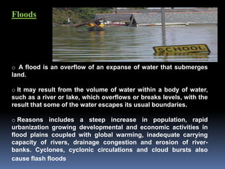 Floods
o A flood is an overflow of an expanse of water that submerges
land.
o It may result from the volume of water within a body of water,
such as a river or lake, which overflows or breaks levels, with the
result that some of the water escapes its usual boundaries.
o Reasons includes a steep increase in population, rapid
urbanization growing developmental and economic activities in
flood plains coupled with global warming, inadequate carrying
capacity of rivers, drainage congestion and erosion of river-
banks. Cyclones, cyclonic circulations and cloud bursts also
cause flash floods
 