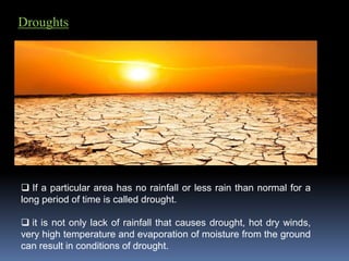 Droughts
 If a particular area has no rainfall or less rain than normal for a
long period of time is called drought.
 it is not only lack of rainfall that causes drought, hot dry winds,
very high temperature and evaporation of moisture from the ground
can result in conditions of drought.
 