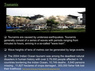 Tsunamis
 Tsunamis are caused by undersea earthquakes. Tsunamis
generally consist of a series of waves with periods ranging from
minutes to hours, arriving in a so-called "wave train".
 Wave heights of tens of metres can be generated by large events.
 The 2004 Indian Ocean tsunami was among the deadliest natural
disasters in human history with over 2,79,000 people affected in 14
countries bordering the Indian Ocean, 10,749 deaths , 5,640 persons
missing , 11,827 hectares of crops damaged , 300,000 fisher folk lost
their livelihood. http://www.ndma.gov.in/en/hazard-risk-response.html
 