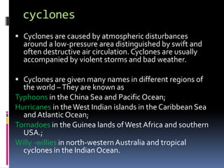 cyclones
 Cyclones are caused by atmospheric disturbances
around a low-pressure area distinguished by swift and
often destructive air circulation. Cyclones are usually
accompanied by violent storms and bad weather.
 Cyclones are given many names in different regions of
the world –They are known as
Typhoons in the China Sea and Pacific Ocean;
Hurricanes in theWest Indian islands in the Caribbean Sea
and Atlantic Ocean;
Tornadoes in the Guinea lands ofWest Africa and southern
USA.;
Willy -willies in north-westernAustralia and tropical
cyclones in the Indian Ocean.
 