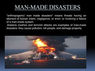 MAN-MADE DISASTERS
"anthropogenic/ man made disasters" means threats having an
element of human intent, negligence, or error; or involving a failure
of a man-made system.
Airplane crashes and terrorist attacks are examples of man-made
disasters: they cause pollution, kill people, and damage property.
 