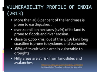 VULNERABILITY PROFILE OF INDIA
(2013)
 More than 58.6 per cent of the landmass is
prone to earthquakes .
 over 40 million hectares (12%) of its land is
prone to floods and river erosion.
 close to 5,700 kms, out of the 7,516 kms long
coastline is prone to cyclones and tsunamis.
 68% of its cultivable area is vulnerable to
droughts.
 Hilly areas are at risk from landslides and
avalanches. http://www.ndma.gov.in/en/vulnerability-profile.html
Last Updated onThursday, 26 September 2013 16:55
 