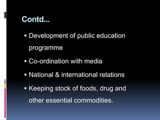 Contd...
 Development of public education
programme
 Co-ordination with media
 National & international relations
 Keeping stock of foods, drug and
other essential commodities.
 