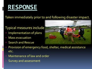 RESPONSE
 Taken immediately prior to and following disaster impact.
 Typical measures include :
 Implementation of plans
 Mass evacuation
 Search and Rescue
 Provision of emergency food, shelter, medical assistance
etc.
 Maintenance of law and order
 Survey and assessment
 