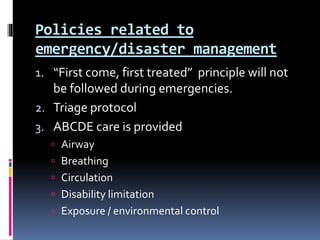 Policies related to
emergency/disaster management
1. “First come, first treated” principle will not
be followed during emergencies.
2. Triage protocol
3. ABCDE care is provided
 Airway
 Breathing
 Circulation
 Disability limitation
 Exposure / environmental control
 