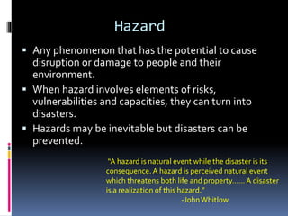 Hazard
 Any phenomenon that has the potential to cause
disruption or damage to people and their
environment.
 When hazard involves elements of risks,
vulnerabilities and capacities, they can turn into
disasters.
 Hazards may be inevitable but disasters can be
prevented.
“A hazard is natural event while the disaster is its
consequence. A hazard is perceived natural event
which threatens both life and property…… A disaster
is a realization of this hazard.”
-JohnWhitlow
 