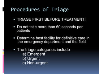 Procedures of Triage
 TRIAGE FIRST BEFORE TREATMENT!
 Do not take more than 60 seconds per
patients
 Determine best facility for definitive care in
the emergency department and the field
 The triage categories include
a) Emergent
b) Urgent
c) Non-urgent
 