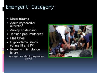 Emergent Category
 Major trauma
 Acute myocardial
infarction
 Airway obstruction
 Tension pneumothorax
 Flail Chest
 Hypovolemic shock
(Class III and IV)
 Burns with inhalation
injury
management should begin upon
arrival
 