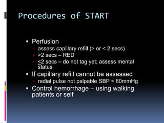 Procedures of START
 Perfusion
 assess capillary refill (> or < 2 secs)
 >2 secs – RED
 <2 secs – do not tag yet; assess mental
status
 If capillary refill cannot be assessed
 radial pulse not palpable SBP < 80mmHg
 Control hemorrhage – using walking
patients or self
 