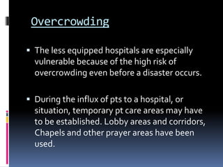 Overcrowding
 The less equipped hospitals are especially
vulnerable because of the high risk of
overcrowding even before a disaster occurs.
 During the influx of pts to a hospital, or
situation, temporary pt care areas may have
to be established. Lobby areas and corridors,
Chapels and other prayer areas have been
used.
 
