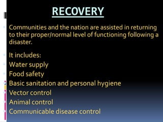 RECOVERY
 Communities and the nation are assisted in returning
to their proper/normal level of functioning following a
disaster.
 It includes:
 Water supply
 Food safety
 Basic sanitation and personal hygiene
 Vector control
 Animal control
 Communicable disease control
 