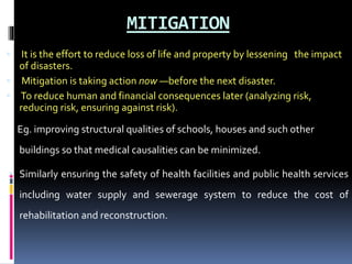 MITIGATION
 It is the effort to reduce loss of life and property by lessening the impact
of disasters.
 Mitigation is taking action now —before the next disaster.
 To reduce human and financial consequences later (analyzing risk,
reducing risk, ensuring against risk).
Eg. improving structural qualities of schools, houses and such other
buildings so that medical causalities can be minimized.
 Similarly ensuring the safety of health facilities and public health services
including water supply and sewerage system to reduce the cost of
rehabilitation and reconstruction.
 