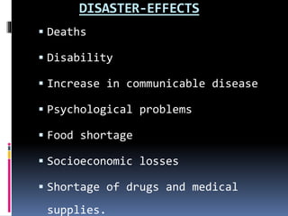 DISASTER-EFFECTS
 Deaths
 Disability
 Increase in communicable disease
 Psychological problems
 Food shortage
 Socioeconomic losses
 Shortage of drugs and medical
supplies.
 