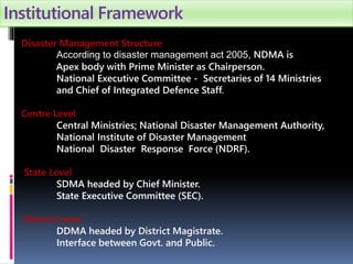 Institutional Framework
Disaster Management Structure
According to disaster management act 2005, NDMA is
Apex body with Prime Minister as Chairperson.
National Executive Committee - Secretaries of 14 Ministries
and Chief of Integrated Defence Staff.
Centre Level
Central Ministries; National Disaster Management Authority,
National Institute of Disaster Management
National Disaster Response Force (NDRF).
State Level
SDMA headed by Chief Minister.
State Executive Committee (SEC).
District Level
DDMA headed by District Magistrate.
Interface between Govt. and Public.
 