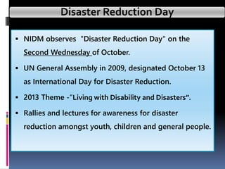 Disaster Reduction Day
 NIDM observes "Disaster Reduction Day" on the
Second Wednesday of October.
 UN General Assembly in 2009, designated October 13
as International Day for Disaster Reduction.
 2013 Theme -“Living with Disability and Disasters”.
 Rallies and lectures for awareness for disaster
reduction amongst youth, children and general people.
 